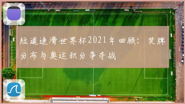 短道速滑世界杯2021年回顾：奖牌分布与奥运积分争夺战