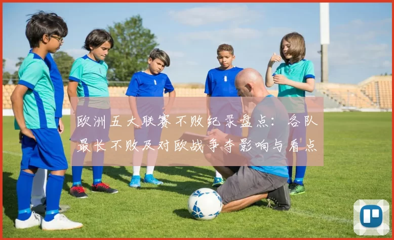 欧洲五大联赛不败纪录盘点：各队最长不败及对欧战争夺影响与看点