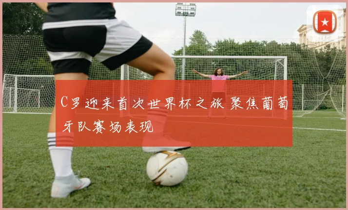 C罗迎来首次世界杯之旅 聚焦葡萄牙队赛场表现