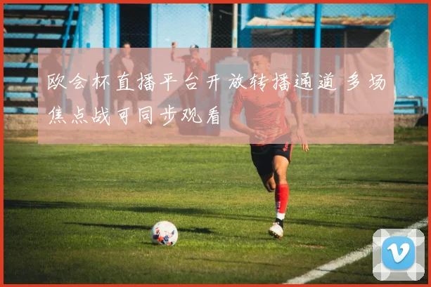 欧会杯直播平台开放转播通道 多场焦点战可同步观看