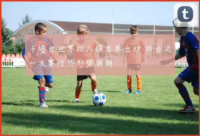 卡塔尔世界杯八强名单出炉 四分之一决赛对阵形势明朗