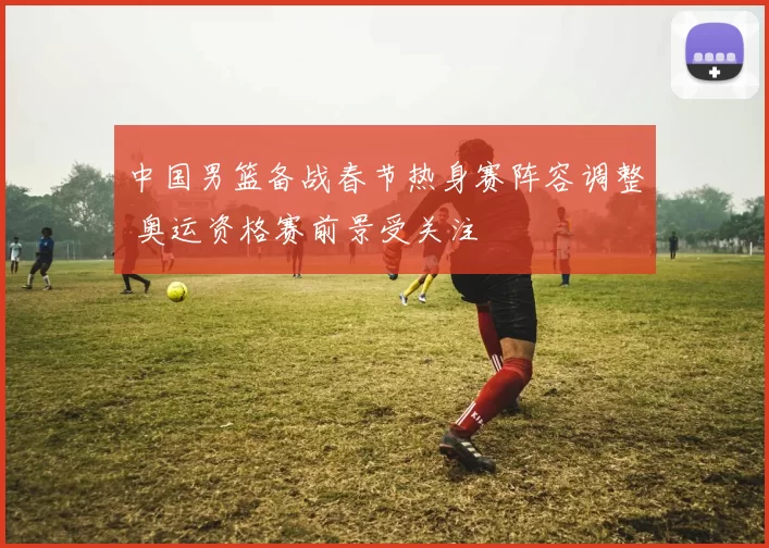 中国男篮备战春节热身赛阵容调整 奥运资格赛前景受关注