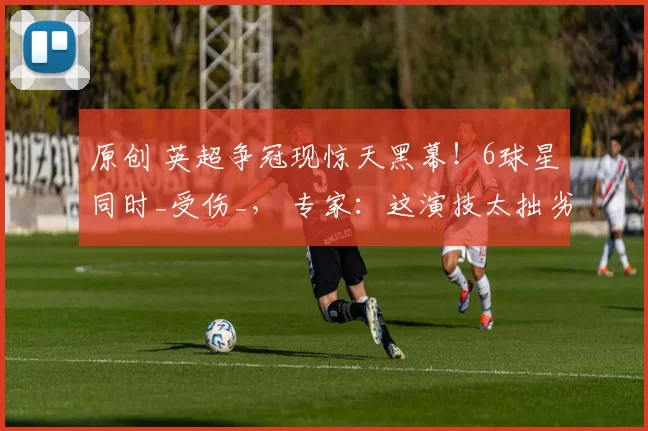 原创 英超争冠现惊天黑幕！6球星同时_受伤_， 专家：这演技太拙劣了！