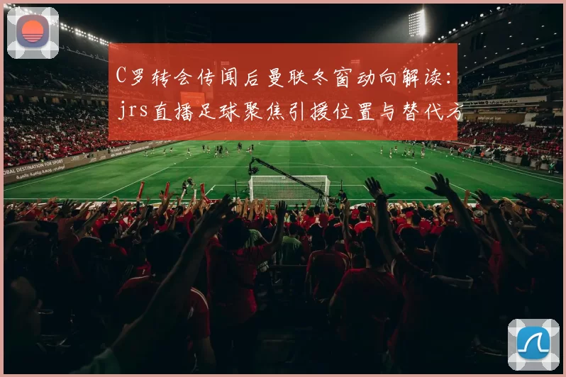C罗转会传闻后曼联冬窗动向解读：jrs直播足球聚焦引援位置与替代方案