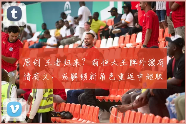 原创 王者归来？前恒大王牌外援有情有义，或解锁新角色重返中超联赛