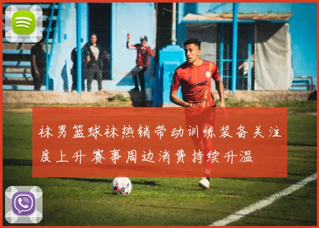 袜男篮球袜热销带动训练装备关注度上升 赛事周边消费持续升温