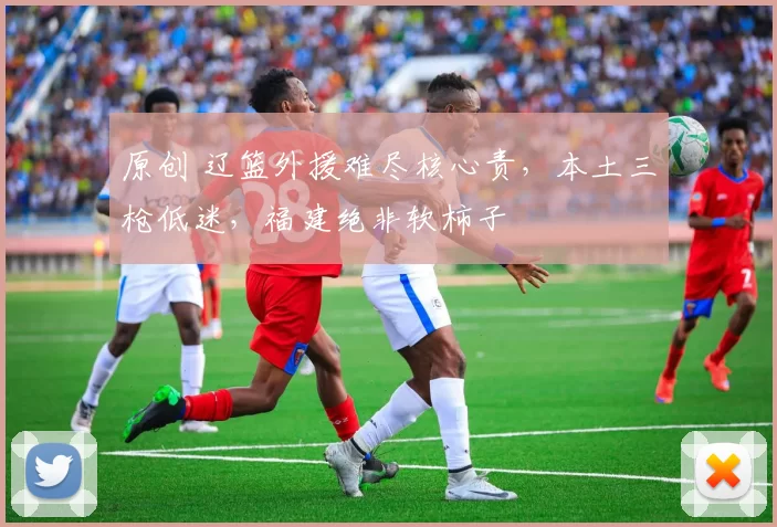 原创 辽篮外援难尽核心责，本土三枪低迷，福建绝非软柿子