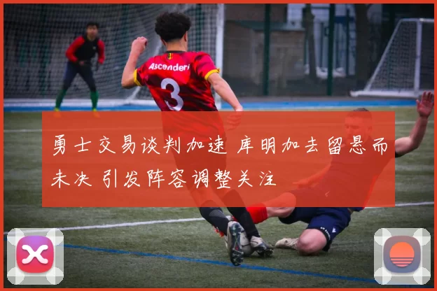 勇士交易谈判加速 库明加去留悬而未决 引发阵容调整关注