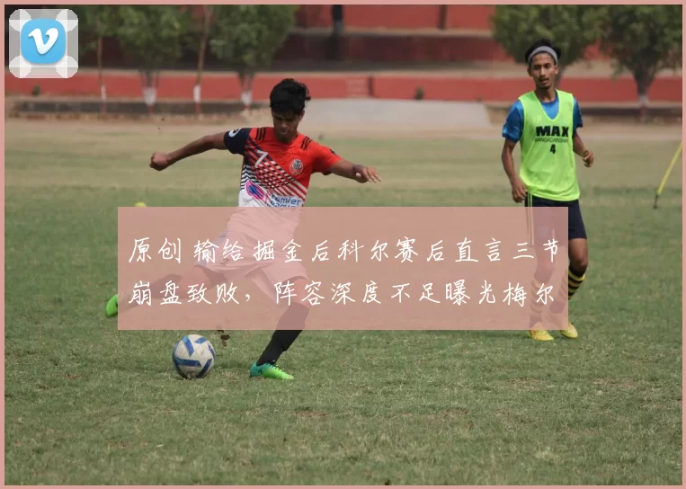 原创 输给掘金后科尔赛后直言三节崩盘致败，阵容深度不足曝光梅尔顿伤病困扰