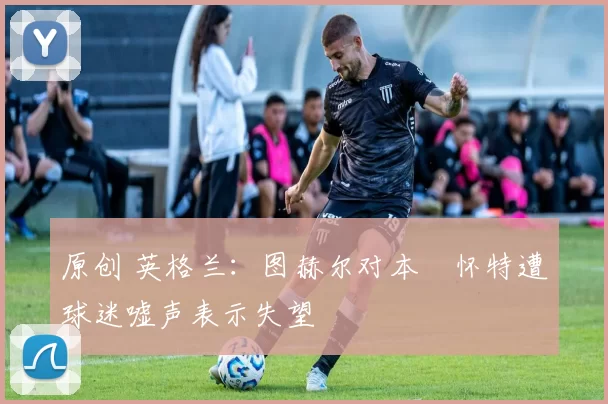 原创 英格兰：图赫尔对本・怀特遭球迷嘘声表示失望