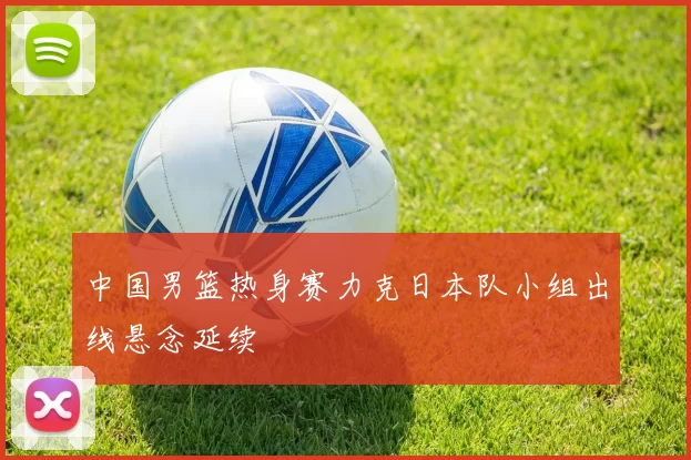 中国男篮热身赛力克日本队小组出线悬念延续