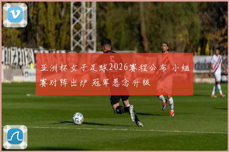 亚洲杯女子足球2026赛程公布 小组赛对阵出炉 冠军悬念升级