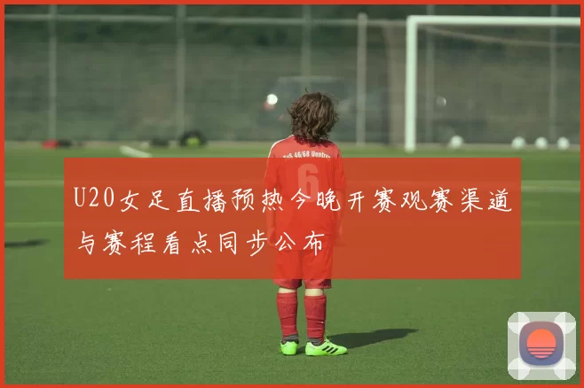 U20女足直播预热今晚开赛观赛渠道与赛程看点同步公布