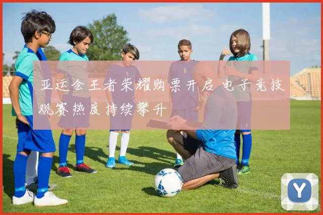 亚运会王者荣耀购票开启 电子竞技观赛热度持续攀升