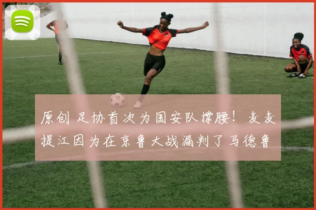 原创 足协首次为国安队撑腰！麦麦提江因为在京鲁大战漏判了马德鲁加的点球，已被重罚