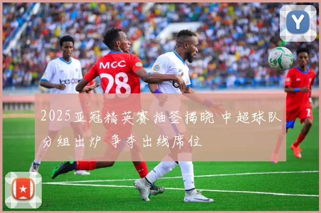 2025亚冠精英赛抽签揭晓 中超球队分组出炉 争夺出线席位