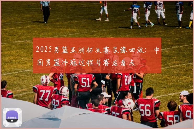 2025男篮亚洲杯决赛录像回放：中国男篮冲冠过程与赛后看点