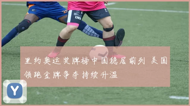 里约奥运奖牌榜中国稳居前列 美国领跑金牌争夺持续升温