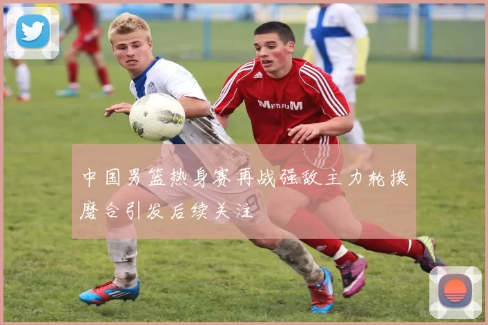 中国男篮热身赛再战强敌主力轮换磨合引发后续关注