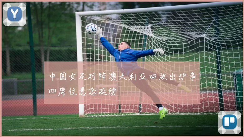 中国女足对阵澳大利亚回放出炉争四席位悬念延续