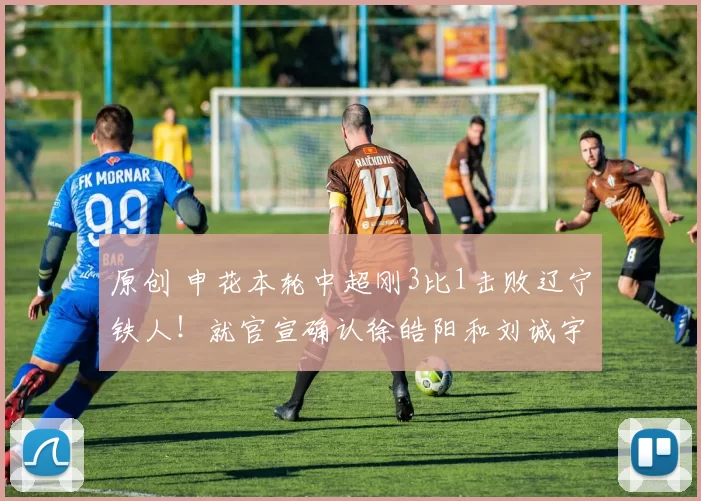 原创 申花本轮中超刚3比1击败辽宁铁人！就官宣确认徐皓阳和刘诚宇，将离队去波尔图